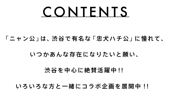 CONTENTS　「ニャン公」は、渋谷で有名な「忠犬ハチ公」に憧れて、いつかあんな存在になりたいと願い、渋谷を中心に絶賛活躍中！！いろいろな方と一緒にコラボ企画を展開中！！